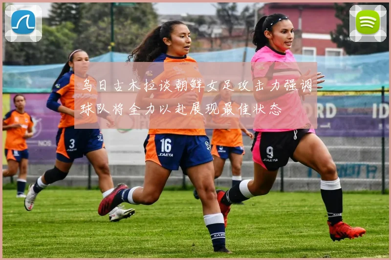 乌日古木拉谈朝鲜女足攻击力强调球队将全力以赴展现最佳状态