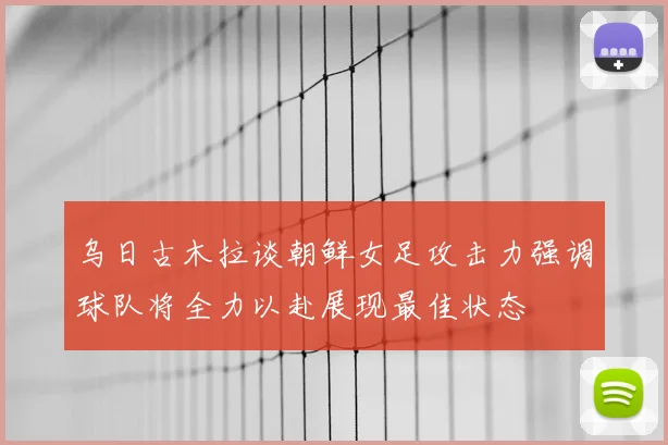 乌日古木拉谈朝鲜女足攻击力强调球队将全力以赴展现最佳状态