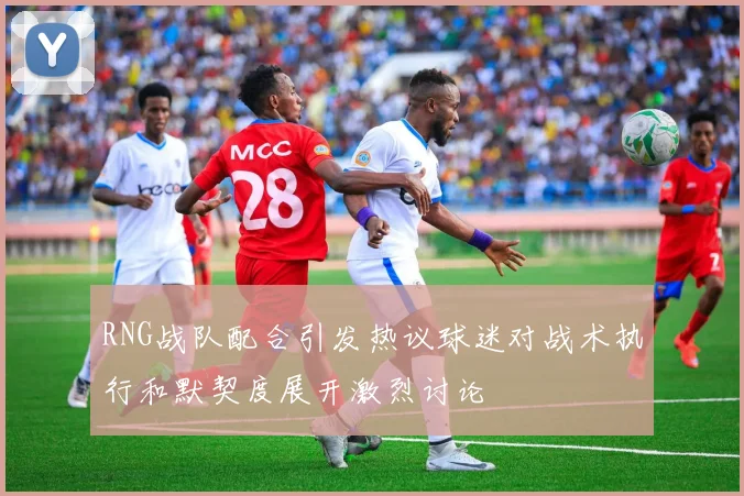 RNG战队配合引发热议球迷对战术执行和默契度展开激烈讨论