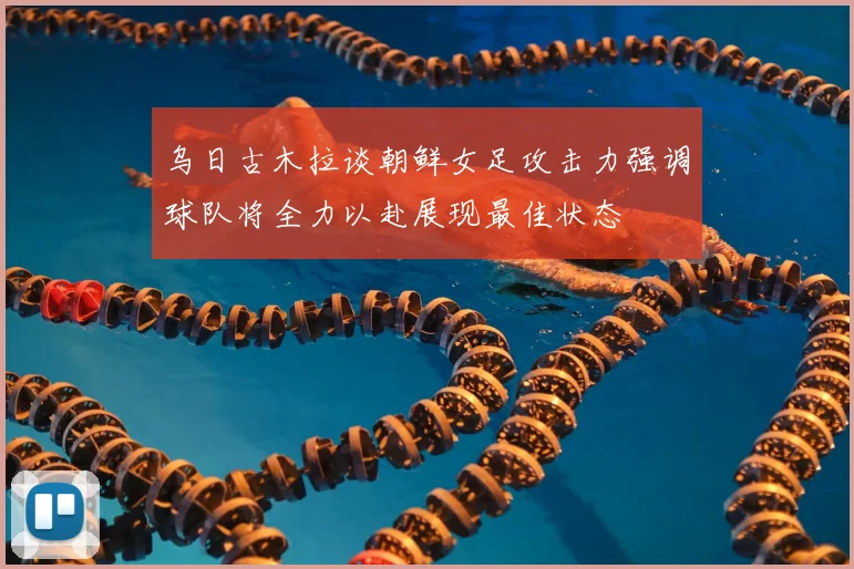 乌日古木拉谈朝鲜女足攻击力强调球队将全力以赴展现最佳状态