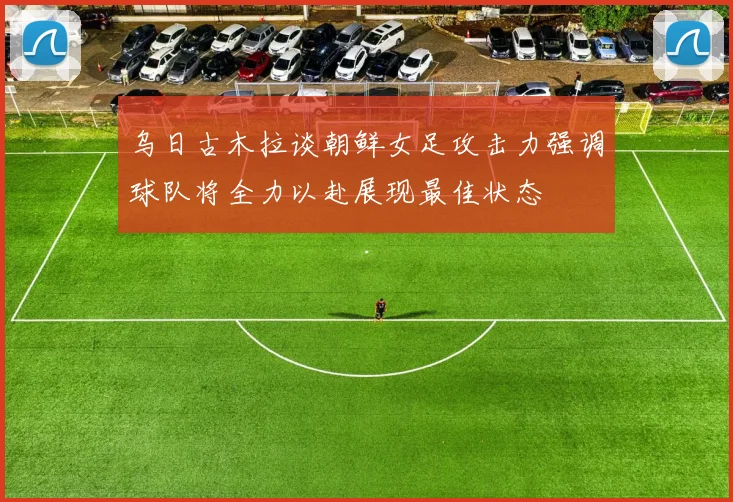 乌日古木拉谈朝鲜女足攻击力强调球队将全力以赴展现最佳状态