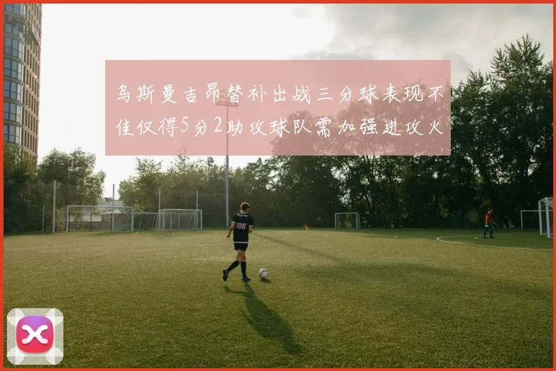 乌斯曼吉昂替补出战三分球表现不佳仅得5分2助攻球队需加强进攻火力