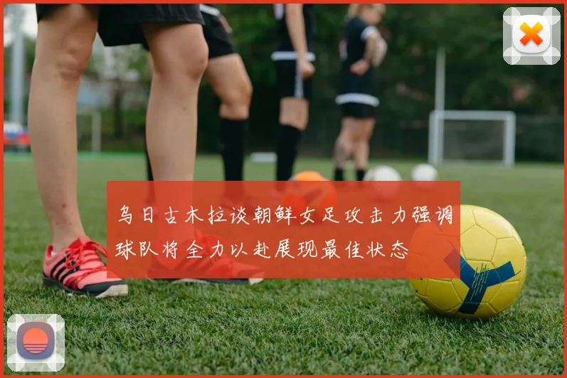 乌日古木拉谈朝鲜女足攻击力强调球队将全力以赴展现最佳状态