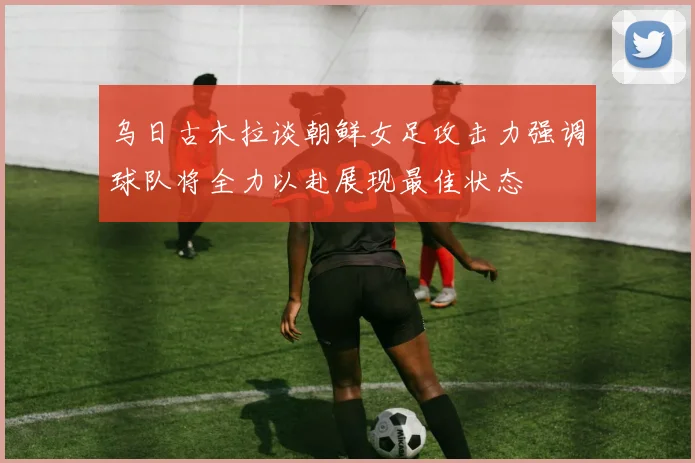 乌日古木拉谈朝鲜女足攻击力强调球队将全力以赴展现最佳状态