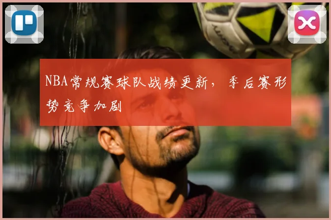 NBA常规赛球队战绩更新,季后赛形势竞争加剧