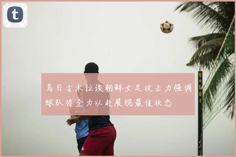 乌日古木拉谈朝鲜女足攻击力强调球队将全力以赴展现最佳状态