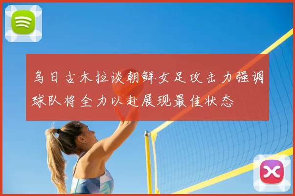 乌日古木拉谈朝鲜女足攻击力强调球队将全力以赴展现最佳状态