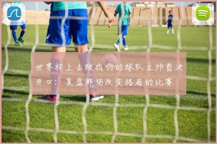 世界杯上击败我们的球队主帅首次开口：复盘那场改变格局的比赛