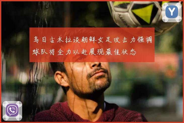 乌日古木拉谈朝鲜女足攻击力强调球队将全力以赴展现最佳状态