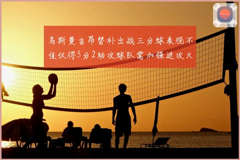乌斯曼吉昂替补出战三分球表现不佳仅得5分2助攻球队需加强进攻火力