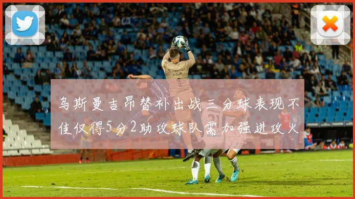 乌斯曼吉昂替补出战三分球表现不佳仅得5分2助攻球队需加强进攻火力