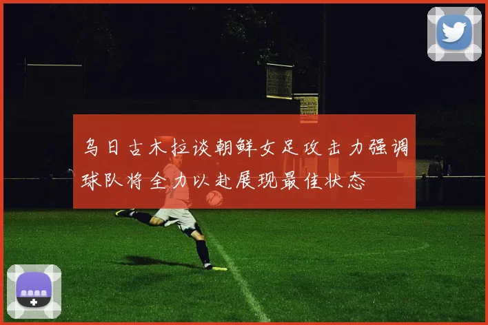 乌日古木拉谈朝鲜女足攻击力强调球队将全力以赴展现最佳状态