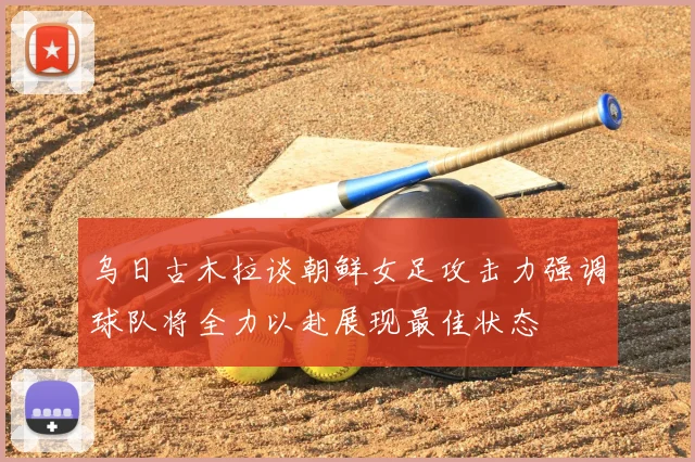 乌日古木拉谈朝鲜女足攻击力强调球队将全力以赴展现最佳状态