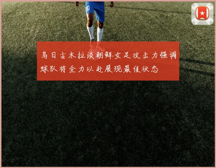 乌日古木拉谈朝鲜女足攻击力强调球队将全力以赴展现最佳状态