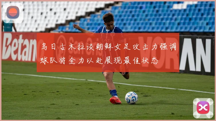 乌日古木拉谈朝鲜女足攻击力强调球队将全力以赴展现最佳状态