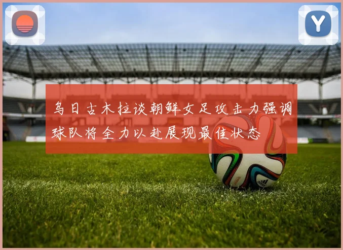 乌日古木拉谈朝鲜女足攻击力强调球队将全力以赴展现最佳状态