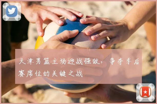 天津男篮主场迎战强敌，争夺季后赛席位的关键之战