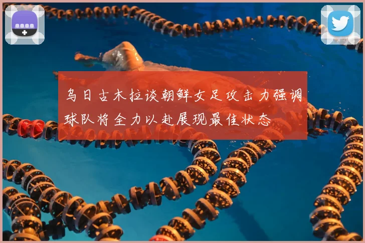 乌日古木拉谈朝鲜女足攻击力强调球队将全力以赴展现最佳状态