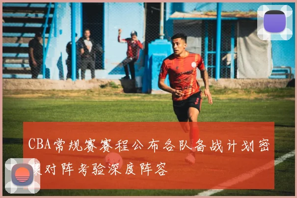 CBA常规赛赛程公布各队备战计划密集对阵考验深度阵容