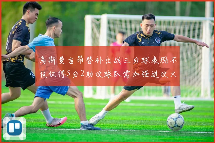 乌斯曼吉昂替补出战三分球表现不佳仅得5分2助攻球队需加强进攻火力