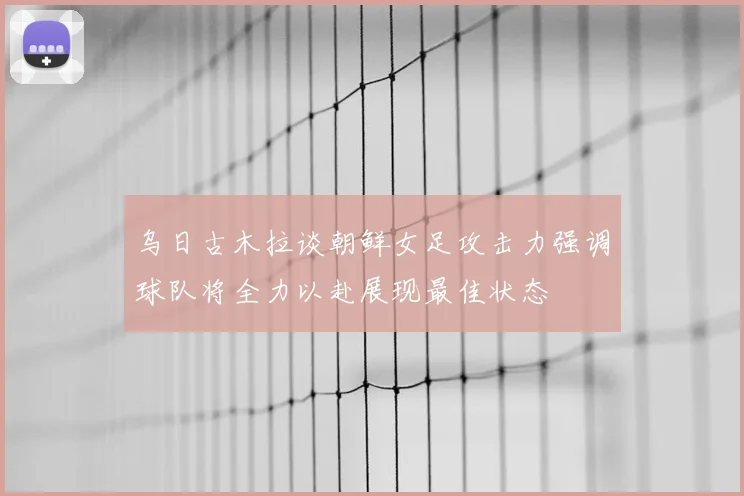 乌日古木拉谈朝鲜女足攻击力强调球队将全力以赴展现最佳状态