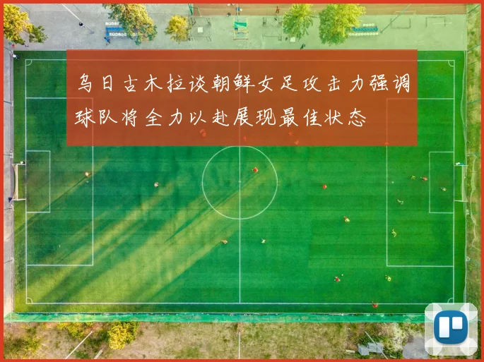 乌日古木拉谈朝鲜女足攻击力强调球队将全力以赴展现最佳状态
