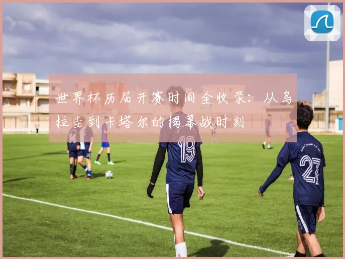 世界杯历届开赛时间全收录：从乌拉圭到卡塔尔的揭幕战时刻
