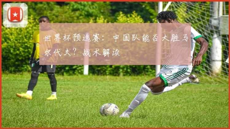 世界杯预选赛：中国队能否大胜马尔代夫？战术解读