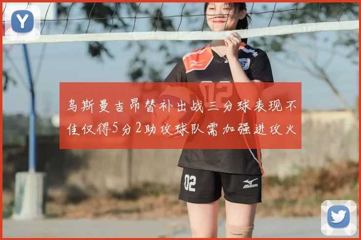 乌斯曼吉昂替补出战三分球表现不佳仅得5分2助攻球队需加强进攻火力