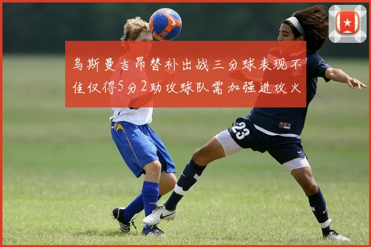 乌斯曼吉昂替补出战三分球表现不佳仅得5分2助攻球队需加强进攻火力