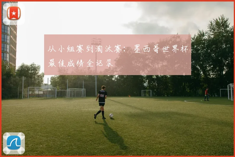从小组赛到淘汰赛：墨西哥世界杯最佳成绩全记录