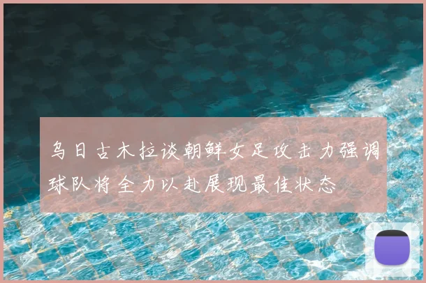 乌日古木拉谈朝鲜女足攻击力强调球队将全力以赴展现最佳状态