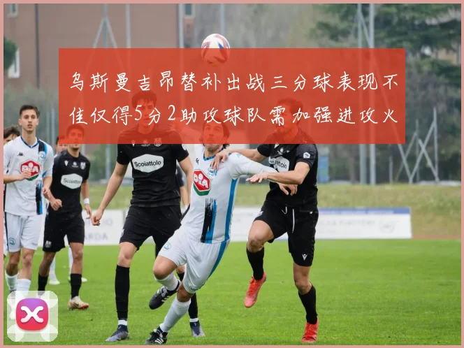 乌斯曼吉昂替补出战三分球表现不佳仅得5分2助攻球队需加强进攻火力